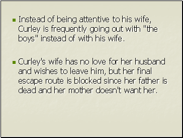 Instead of being attentive to his wife, Curley is frequently going out with "the boys" instead of with his wife.