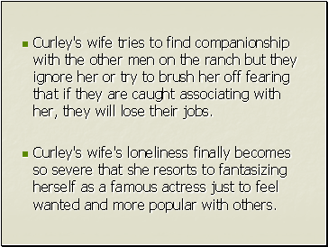 Curley's wife tries to find companionship with the other men on the ranch but they ignore her or try to brush her off fearing that if they are caught associating with her, they will lose their jobs.