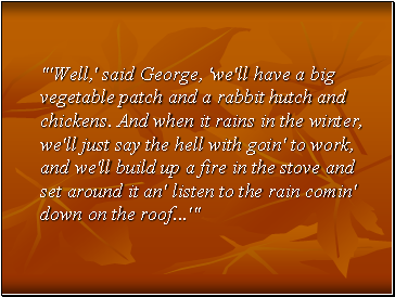 "'Well,' said George, 'we'll have a big vegetable patch and a rabbit hutch and chickens. And when it rains in the winter, we'll just say the hell with goin' to work, and we'll build up a fire in the stove and set around it an' listen to the rain comin' down on the roof .'"