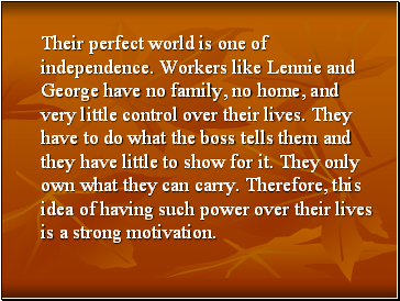 Their perfect world is one of independence. Workers like Lennie and George have no family, no home, and very little control over their lives. They have to do what the boss tells them and they have little to show for it. They only own what they can carry. Therefore, this idea of having such power over their lives is a strong motivation.