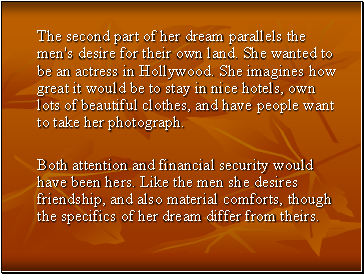 The second part of her dream parallels the men's desire for their own land. She wanted to be an actress in Hollywood. She imagines how great it would be to stay in nice hotels, own lots of beautiful clothes, and have people want to take her photograph.