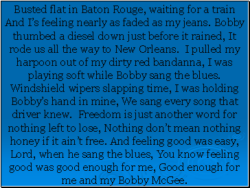 Busted flat in Baton Rouge, waiting for a train And Is feeling nearly as faded as my jeans. Bobby thumbed a diesel down just before it rained, It rode us all the way to New Orleans. I pulled my harpoon out of my dirty red bandanna, I was playing soft while Bobby sang the blues. Windshield wipers slapping time, I was holding Bobbys hand in mine, We sang every song that driver knew. Freedom is just another word for nothing left to lose, Nothing dont mean nothing honey if it aint free. And feeling good was easy, Lord, when he sang the blues, You know feeling good was good enough for me, Good enough for me and my Bobby McGee.