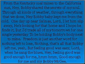 From the Kentucky coal mines to the California sun, Hey, Bobby shared the secrets of my soul. Through all kinds of weather, through everything that we done, Hey Bobby baby kept me from the cold. One day up near Salinas, Lord, I let him slip away, He’s looking for that home and I hope he finds it, But I’d trade all of my tomorrows for one single yesterday To be holding Bobby’s body next to mine. Freedom is just another word for nothing left to lose, Nothing, that’s all that Bobby left me, yeah, But feeling good was easy, Lord, when he sang the blues, Hey, feeling good was good enough for me, hmm hmm, Good enough for me and my Bobby McGee.