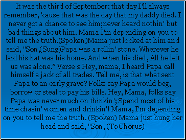 It was the third of September; that day I'll always remember, 'cause that was the day that my daddy died. I never got a chance to see him;never heard nothin' but bad things about him. Mama I'm depending on you to tell me the truth.(Spoken)Mama just looked at him and said, "Son,(Sung)Papa was a rollin' stone. Wherever he laid his hat was his home. And when his died, All he left us was alone. Verse 2 Hey, mama, I heard Papa call himself a jack of all trades. Tell me, is that what sent Papa to an early grave? Folks say Papa would beg, borrow or steal to pay his bills. Hey, Mama, folks say Papa was never much on thinkin'; Spend most of his time chasin' women and drinkin'! Mama, I'm depending on you to tell me the truth. (Spoken) Mama just hung her head and said, "Son, (To Chorus)