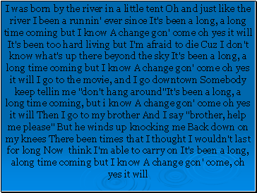 I was born by the river in a little tent Oh and just like the river I been a runnin' ever since It's been a long, a long time coming but I know A change gon' come oh yes it will It's been too hard living but I'm afraid to die Cuz I don't know what's up there beyond the sky It's been a long, a long time coming but I know A change gon' come oh yes it will I go to the movie, and I go downtown Somebody keep tellin me "don't hang around"It's been a long, a long time coming, but i know A change gon' come oh yes it will Then I go to my brother And I say "brother, help me please" But he winds up knocking me Back down on my knees There been times that I thought I wouldn't last for long Now think I'm able to carry on It's been a long, along time coming but I know A change gon' come, oh yes it will