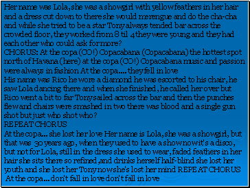 Her name was Lola, she was a showgirl with yellow feathers in her hair and a dress cut down to there she would merengue and do the cha-cha and while she tried to be a star Tony always tended bar across the crowded floor, they worked from 8 til 4 they were young and they had each other who could ask for more?