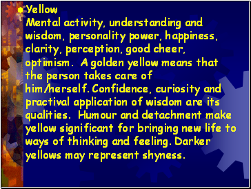 Yellow Mental activity, understanding and wisdom, personality power, happiness, clarity, perception, good cheer, optimism. A golden yellow means that the person takes care of him/herself. Confidence, curiosity and practival application of wisdom are its qualities. Humour and detachment make yellow significant for bringing new life to ways of thinking and feeling. Darker yellows may represent shyness.