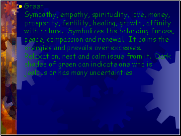 Green Sympathy, empathy, spirituality, love, money, prosperity, fertility, healing, growth, affinity with nature. Symbolizes the balancing forces, peace, compassion and renewal. It calms the energies and prevails over excesses. Relaxation, rest and calm issue from it. Dark shades of green can indicate one who is jealous or has many uncertainties.