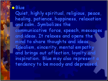Blue Quiet, highly spiritual, religious, peace, healing, patience, happiness, relaxation and calm. Symbolizes the communicative force, speech, messages and ideas. It relaxes and opens the mind to share thoughts and ideas. Idealism, sincerity, mental empathy and brings out affection, loyalty and inspiration. Blue may also represent a tendency to be moody and depressed.