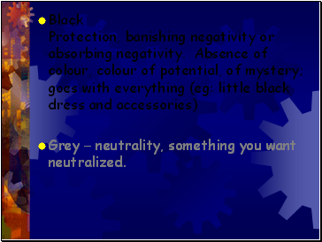 Black Protection, banishing negativity or absorbing negativity. Absence of colour, colour of potential, of mystery; goes with everything (eg: little black dress and accessories)