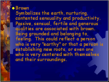 Brown Symbolizes the earth, nurturing, contented sensuality and productivity. Passive, sensual, fertile and generous qualities are associated with brown. Being grounded and belonging to, feeling. This could reflect a person who is very "earthy" or that a person is establishing new roots, or even one who is very centered with themselves and their surroundings.