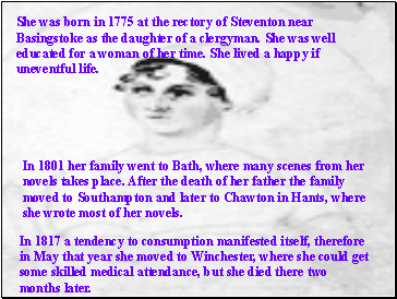 She was born in 1775 at the rectory of Steventon near Basingstoke as the daughter of a clergyman. She was well educated for a woman of her time. She lived a happy if uneventful life.