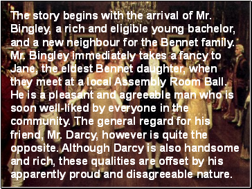 The story begins with the arrival of Mr. Bingley, a rich and eligible young bachelor, and a new neighbour for the Bennet family. Mr. Bingley immediately takes a fancy to Jane, the eldest Bennet daughter, when they meet at a local Assembly Room Ball. He is a pleasant and agreeable man who is soon well-liked by everyone in the community. The general regard for his friend, Mr. Darcy, however is quite the opposite. Although Darcy is also handsome and rich, these qualities are offset by his apparently proud and disagreeable nature.