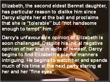Elizabeth, the second eldest Bennet daughter, has particular reason to dislike him since Darcy slights her at the ball and proclaims that she is "tolerable" but "not handsome enough to tempt" him.