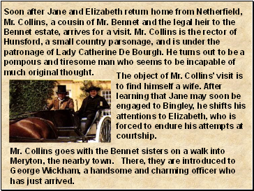 Soon after Jane and Elizabeth return home from Netherfield, Mr. Collins, a cousin of Mr. Bennet and the legal heir to the Bennet estate, arrives for a visit. Mr. Collins is the rector of Hunsford, a small country parsonage, and is under the patronage of Lady Catherine De Bourgh. He turns out to be a pompous and tiresome man who seems to be incapable of much original thought.