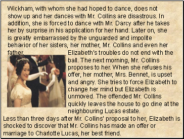 Wickham, with whom she had hoped to dance, does not show up and her dances with Mr. Collins are disastrous. In addition, she is forced to dance with Mr. Darcy after he takes her by surprise in his application for her hand. Later on, she is greatly embarrassed by the unguarded and impolite behavior of her sisters, her mother, Mr. Collins and even her father.