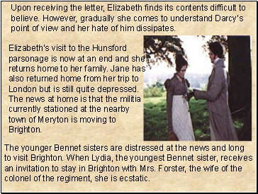 Upon receiving the letter, Elizabeth finds its contents difficult to believe. However, gradually she comes to understand Darcy’s point of view and her hate of him dissipates.