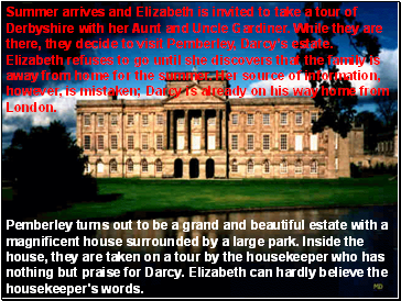 Pemberley turns out to be a grand and beautiful estate with a magnificent house surrounded by a large park. Inside the house, they are taken on a tour by the housekeeper who has nothing but praise for Darcy. Elizabeth can hardly believe the housekeeper's words.