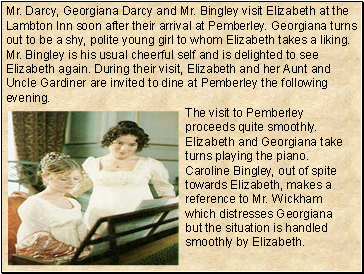 Mr. Darcy, Georgiana Darcy and Mr. Bingley visit Elizabeth at the Lambton Inn soon after their arrival at Pemberley. Georgiana turns out to be a shy, polite young girl to whom Elizabeth takes a liking. Mr. Bingley is his usual cheerful self and is delighted to see Elizabeth again. During their visit, Elizabeth and her Aunt and Uncle Gardiner are invited to dine at Pemberley the following evening.