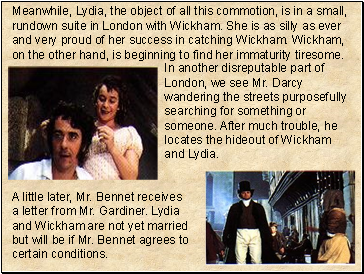 Meanwhile, Lydia, the object of all this commotion, is in a small, rundown suite in London with Wickham. She is as silly as ever and very proud of her success in catching Wickham. Wickham, on the other hand, is beginning to find her immaturity tiresome.