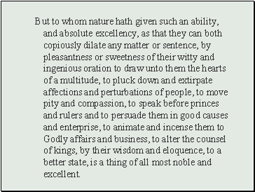 But to whom nature hath given such an ability, and absolute excellency, as that they can both copiously dilate any matter or sentence, by pleasantness or sweetness of their witty and ingenious oration to draw unto them the hearts of a multitude, to pluck down and extirpate affections and perturbations of people, to move pity and compassion, to speak before princes and rulers and to persuade them in good causes and enterprise, to animate and incense them to Godly affairs and business, to alter the counsel of kings, by their wisdom and eloquence, to a better state, is a thing of all most noble and excellent.