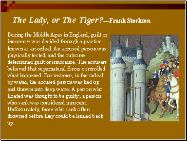 During the Middle Ages in England, guilt or innocence was decided through a practice known as an ordeal. An accused person was physically tested, and the outcome determined guilt or innocence. The accusers believed that supernatural forces controlled what happened. For instance, in the ordeal by water, the accused person was tied up and thrown into deep water. A person who floated was thought to be guilty; a person who sank was considered innocent. Unfortunately, those who sank often drowned before they could be hauled back up.