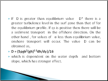 If D is greater than equilibrium value D* there is a greater turbulence level in the surf zone than that of for the equilibrium profile. If qs is positive then there will be a sediment transport in the offshore direction. On the other hand , for values of ᴆ less than equilibrium value, onshore transport will occur. The value D can be obtained as,