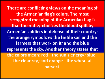 There are conflicting views on the meaning of the Armenian flag's colors. The most recognized meaning of the Armenian flag is that the red symbolizes the blood spilt by Armenian soldiers in defense of their country; the orange symbolizes the fertile soil and the farmers that work on it; and the blue represents the sky. Another theory states that the colors mean: red - the sun's energy; blue - the clear sky; and orange - the wheat at harvest.