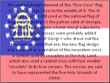 The central design element of the "Five Cross" flag is the St. George Cross in the middle of it. The St. George Cross is still used as the national flag of England. St George is the patron saint of Georgia. According to Georgian scholar Giorgi Gabeskiria, the four small crosses were probably added during the reign of Giorgi V who drove out the Mongols. Around that era, the new flag design was adopted as a variation of the Jerusalem cross, a symbol used by crusaders in the Holy Land, which also used a central cross with four smaller "crosslets" in its four corners. The crosses are said to have represented the five Holy Wounds of Christ.