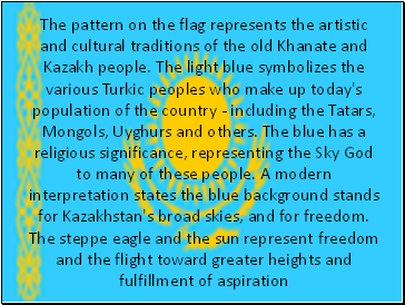 The pattern on the flag represents the artistic and cultural traditions of the old Khanate and Kazakh people. The light blue symbolizes the various Turkic peoples who make up today's population of the country - including the Tatars, Mongols, Uyghurs and others. The blue has a religious significance, representing the Sky God to many of these people. A modern interpretation states the blue background stands for Kazakhstan's broad skies, and for freedom. The steppe eagle and the sun represent freedom and the flight toward greater heights and fulfillment of aspiration