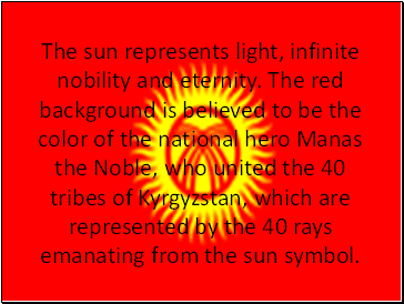 The sun represents light, infinite nobility and eternity. The red background is believed to be the color of the national hero Manas the Noble, who united the 40 tribes of Kyrgyzstan, which are represented by the 40 rays emanating from the sun symbol.