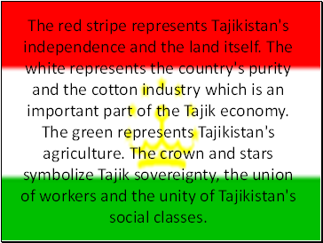 The red stripe represents Tajikistan's independence and the land itself. The white represents the country's purity and the cotton industry which is an important part of the Tajik economy. The green represents Tajikistan's agriculture. The crown and stars symbolize Tajik sovereignty, the union of workers and the unity of Tajikistan's social classes.