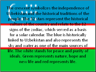 The crescent symbolizes the independence of Uzbekistan and the historical traditions of the people. The 12 stars represent the historical culture of the country and relate to the 12 signs of the zodiac, which served as a basis for a solar calendar. The blue is historically linked to Uzbekistan and also represents the sky and water as one of the main sources of life. The white stands for peace and purity of ideals. Green represents nature, hope and new life and red represents life.