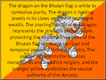 The dragon on the Bhutan flag is white to symbolize purity. The dragon is holding jewels in its claws and these represent wealth. The snarling mouth of the dragon represents the strength of the people protecting the country. The colors of the Bhutan flag represent spiritual and temporal power within the country. The orange represents the Drukpas monasteries and Buddhist religion, and the orange/ yellow symbolizes the secular authority of the dynasty.