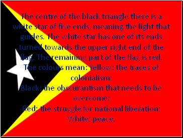 The centre of the black triangle there is a white star of five ends, meaning the light that guides. The white star has one of its ends turned towards the upper right end of the flag. The remaining part of the flag is red. The colours mean: Yellow: the traces of colonialism; Black: the obscurantism that needs to be overcome; Red: the struggle for national liberation; White: peace.
