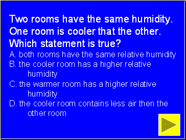 Two rooms have the same humidity. One room is cooler that the other. Which statement is true? A. both rooms have the same relative humidity B. the cooler room has a higher relative humidity C. the warmer room has a higher relative humidity D. the cooler room contains less air then the other room