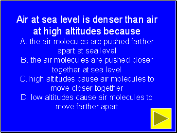 Air at sea level is denser than air at high altitudes because A. the air molecules are pushed farther apart at sea level B. the air molecules are pushed closer together at sea level C. high altitudes cause air molecules to move closer together D. low altitudes cause air molecules to move farther apart