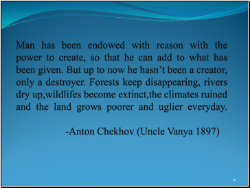 Man has been endowed with reason with the power to create, so that he can add to what has been given. But up to now he hasn’t been a creator, only a destroyer. Forests keep disappearing, rivers dry up,wildlifes become extinct,the climates ruined and the land grows poorer and uglier everyday. -Anton Chekhov (Uncle Vanya 1897)