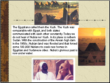 The Egyptians called them the Kush. The Kush was comparable with Egypt, and both states communicated with each other constantly. Today we do not hear of Nubia nor Kush. In its place is nothern Sudan. With the construction of the Aswan high dam in the 1960s, Nubian land was flooded and that forced some 100,000 Nubians to seek new homes in Egyptian and Sudanese cities. Nubia's glorious past is now under water.