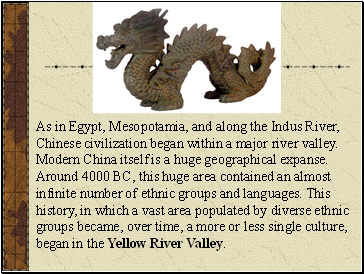 As in Egypt, Mesopotamia, and along the Indus River, Chinese civilization began within a major river valley. Modern China itself is a huge geographical expanse. Around 4000 BC, this huge area contained an almost infinite number of ethnic groups and languages. This history, in which a vast area populated by diverse ethnic groups became, over time, a more or less single culture, began in the Yellow River Valley.