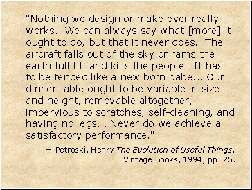 "Nothing we design or make ever really works. We can always say what [more] it ought to do, but that it never does. The aircraft falls out of the sky or rams the earth full tilt and kills the people. It has to be tended like a new born babe . Our dinner table ought to be variable in size and height, removable altogether, impervious to scratches, self-cleaning, and having no legs . Never do we achieve a satisfactory performance."