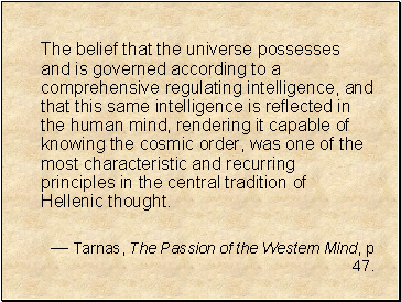 The belief that the universe possesses and is governed according to a comprehensive regulating intelligence, and that this same intelligence is reflected in the human mind, rendering it capable of knowing the cosmic order, was one of the most characteristic and recurring principles in the central tradition of Hellenic thought.
