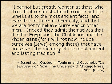 "I cannot but greatly wonder at those who think that we must attend to none but the Greeks as to the most ancient facts, and learn the truth from them only, and that we are not to believe ourselves or other men . Indeed they admit themselves that it is the Egyptians, the Chaldeans and the Phoenicians (for I will not now include ourselves [Jews] among those) that have preserved the memory of the most ancient and lasting tradition. "