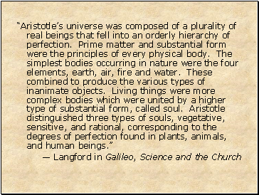“Aristotle’s universe was composed of a plurality of real beings that fell into an orderly hierarchy of perfection. Prime matter and substantial form were the principles of every physical body. The simplest bodies occurring in nature were the four elements, earth, air, fire and water. These combined to produce the various types of inanimate objects. Living things were more complex bodies which were united by a higher type of substantial form, called soul. Aristotle distinguished three types of souls, vegetative, sensitive, and rational, corresponding to the degrees of perfection found in plants, animals, and human beings.”