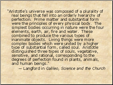 Aristotles universe was composed of a plurality of real beings that fell into an orderly hierarchy of perfection. Prime matter and substantial form were the principles of every physical body. The simplest bodies occurring in nature were the four elements, earth, air, fire and water. These combined to produce the various types of inanimate objects. Living things were more complex bodies which were united by a higher type of substantial form, called soul. Aristotle distinguished three types of souls, vegetative, sensitive, and rational, corresponding to the degrees of perfection found in plants, animals, and human beings.