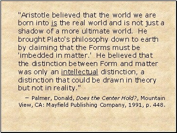 "Aristotle believed that the world we are born into is the real world and is not just a shadow of a more ultimate world. He brought Plato's philosophy down to earth by claiming that the Forms must be 'imbedded in matter.' He believed that the distinction between Form and matter was only an intellectual distinction, a distinction that could be drawn in theory but not in reality."