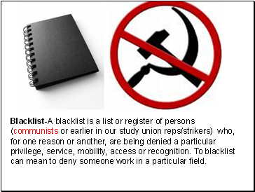Blacklist-A blacklist is a list or register of persons (communists or earlier in our study union reps/strikers) who, for one reason or another, are being denied a particular privilege, service, mobility, access or recognition. To blacklist can mean to deny someone work in a particular field.