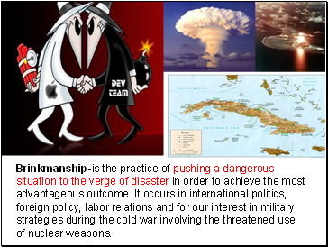 Brinkmanship-is the practice of pushing a dangerous situation to the verge of disaster in order to achieve the most advantageous outcome. It occurs in international politics, foreign policy, labor relations and for our interest in military strategies during the cold war involving the threatened use of nuclear weapons.