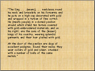 "The King . . .(wears). . . necklaces round his neck and bracelets on his forearms and he puts on a high cap decorated with gold and wrapped in a turban of fine cotton. He (meets people) in a domed pavilion around which stand ten horses covered with gold-embroidered materialsand on his right, are the sons of the (lesser) kings of his country, wearing splendid garments and their hair plaited with gold. At the door of the pavilion are dogs of excellent pedigree. Round their necks they wear collars of gold and silver, studded with a number of balls of the same metals."