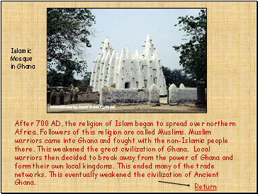 After 700 AD, the religion of Islam began to spread over northern Africa. Followers of this religion are called Muslims. Muslim warriors came into Ghana and fought with the non-Islamic people there. This weakened the great civilization of Ghana. Local warriors then decided to break away from the power of Ghana and form their own local kingdoms. This ended many of the trade networks. This eventually weakened the civilization of Ancient Ghana.